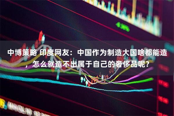 中博策略 印度网友：中国作为制造大国啥都能造，怎么就造不出属于自己的奢侈品呢？