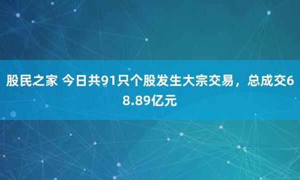 股民之家 今日共91只个股发生大宗交易，总成交68.89亿元
