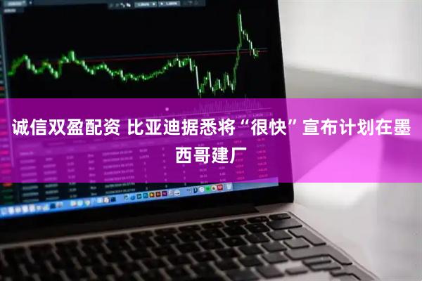 诚信双盈配资 比亚迪据悉将“很快”宣布计划在墨西哥建厂
