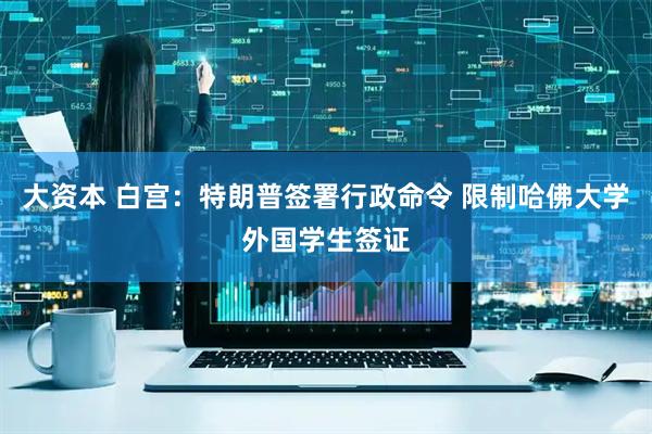 大资本 白宫：特朗普签署行政命令 限制哈佛大学外国学生签证