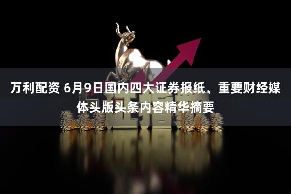 万利配资 6月9日国内四大证券报纸、重要财经媒体头版头条内容精华摘要