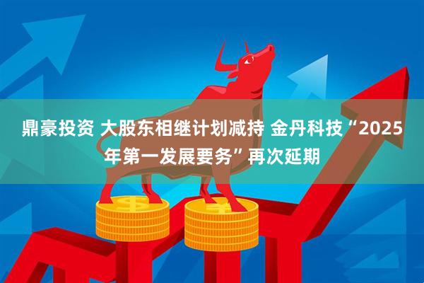 鼎豪投资 大股东相继计划减持 金丹科技“2025年第一发展要务”再次延期