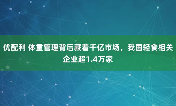 优配利 体重管理背后藏着千亿市场，我国轻食相关企业超1.4万家