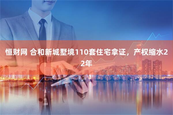 恒财网 合和新城墅境110套住宅拿证，产权缩水22年