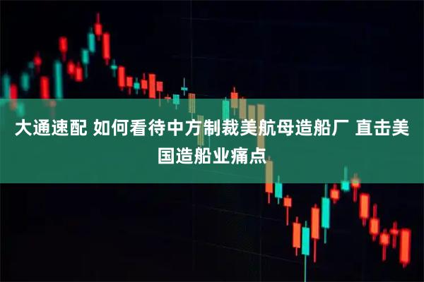 大通速配 如何看待中方制裁美航母造船厂 直击美国造船业痛点