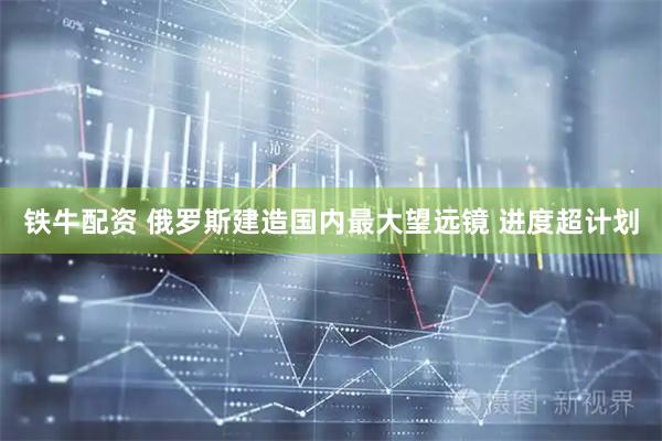 铁牛配资 俄罗斯建造国内最大望远镜 进度超计划