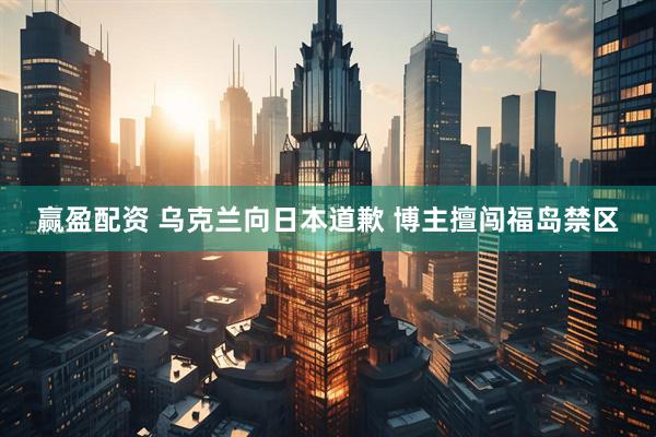 赢盈配资 乌克兰向日本道歉 博主擅闯福岛禁区