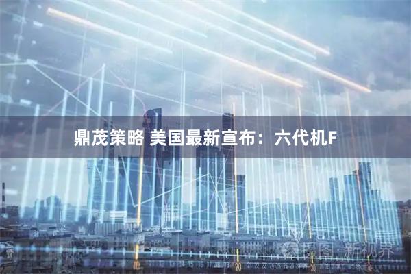 鼎茂策略 美国最新宣布：六代机F