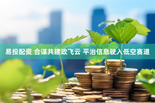 易投配资 合谋共建政飞云 平治信息驶入低空赛道