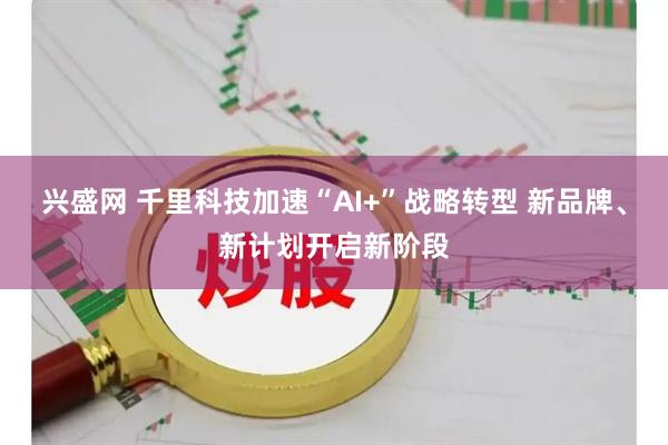兴盛网 千里科技加速“AI+”战略转型 新品牌、新计划开启新阶段