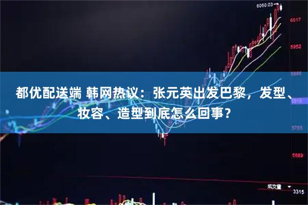都优配送端 韩网热议：张元英出发巴黎，发型、妆容、造型到底怎么回事？