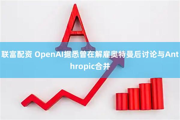 联富配资 OpenAI据悉曾在解雇奥特曼后讨论与Anthropic合并