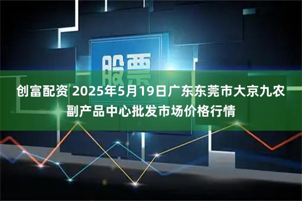 创富配资 2025年5月19日广东东莞市大京九农副产品中心批发市场价格行情
