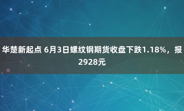 华楚新起点 6月3日螺纹钢期货收盘下跌1.18%，报2928元