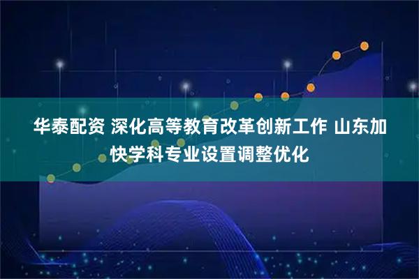 华泰配资 深化高等教育改革创新工作 山东加快学科专业设置调整优化