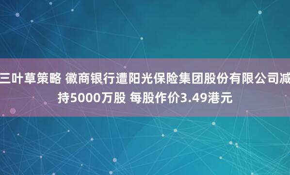 三叶草策略 徽商银行遭阳光保险集团股份有限公司减持5000万股 每股作价3.49港元
