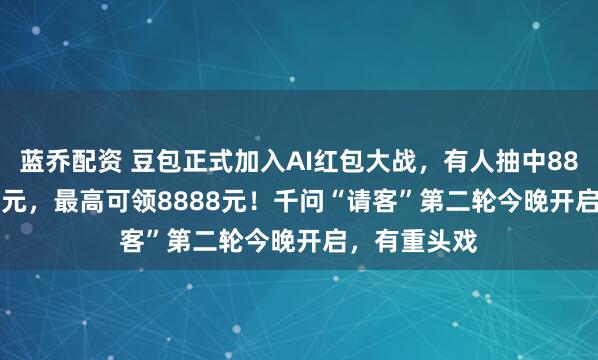 蓝乔配资 豆包正式加入AI红包大战，有人抽中88.8元、66.6元，最高可领8888元！千问“请客”第二轮今晚开启，有重头戏