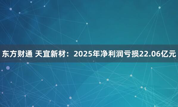 东方财通 天宜新材:2025年净利润亏损22.06亿元
