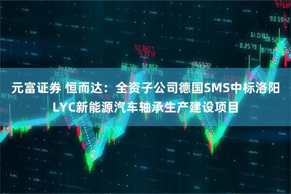 元富证券 恒而达：全资子公司德国SMS中标洛阳LYC新能源汽车轴承生产建设项目