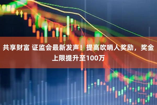 共享财富 证监会最新发声!提高吹哨人奖励,奖金上限提升至100万