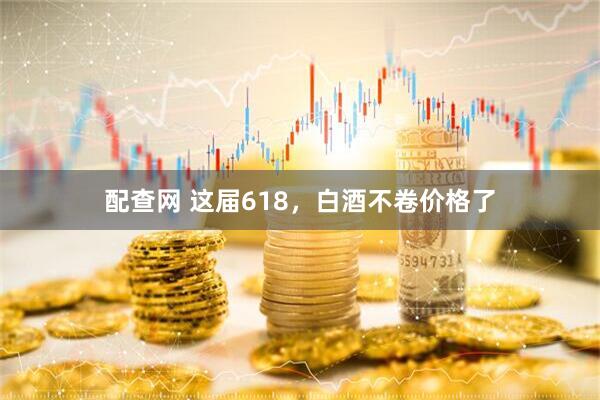 配查网 这届618，白酒不卷价格了