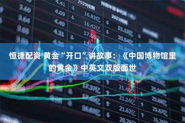 恒捷配资 黄金“开口”讲故事：《中国博物馆里的黄金》中英文双版面世