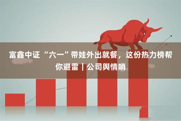 富鑫中证 “六一”带娃外出就餐，这份热力榜帮你避雷｜公司舆情哨