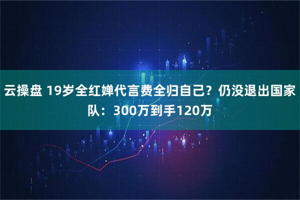 云操盘 19岁全红婵代言费全归自己？仍没退出国家队：300万到手120万