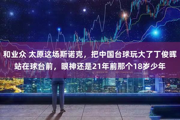 和业众 太原这场斯诺克，把中国台球玩大了丁俊晖站在球台前，眼神还是21年前那个18岁少年
