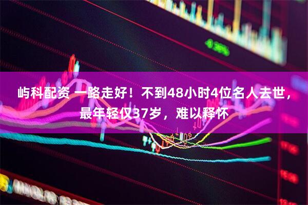 屿科配资 一路走好！不到48小时4位名人去世，最年轻仅37岁，难以释怀